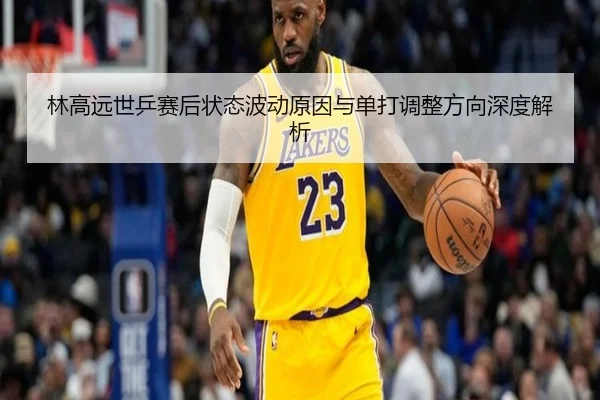 林高远世乒赛后状态波动原因与单打调整方向深度解析